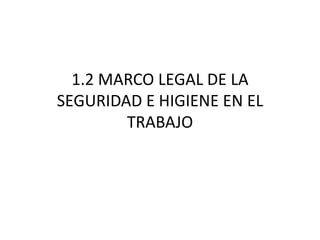 1.2 MARCO LEGAL DE LA
SEGURIDAD E HIGIENE EN EL
TRABAJO
 