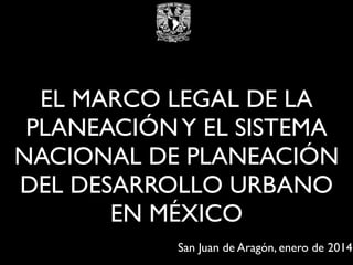 EL MARCO LEGAL DE LA
PLANEACIÓN Y EL SISTEMA
NACIONAL DE PLANEACIÓN
DEL DESARROLLO URBANO
EN MÉXICO
San Juan de Aragón, enero de 2014

 