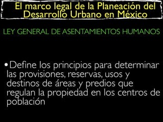 El marco legal de la Planeación del
Desarrollo Urbano en México
LEY GENERAL DE ASENTAMIENTOS HUMANOS

•Deﬁne los principios para determinar

las provisiones, reservas, usos y
destinos de áreas y predios que
regulan la propiedad en los centros de
población

 