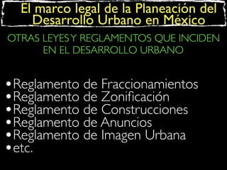 El marco legal de la Planeación del
Desarrollo Urbano en México
OTRAS LEYES Y REGLAMENTOS QUE INCIDEN
EN EL DESARROLLO URBANO

•Reglamento de Fraccionamientos
•Reglamento de Zoniﬁcación
•Reglamento de Construcciones
•Reglamento de Anuncios
•Reglamento de Imagen Urbana
•etc.

 