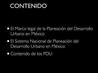 CONTENIDO

• El Marco legal de la Planeación del Desarrollo
Urbano en México

• El Sistema Nacional de Planeación del
Desarrollo Urbano en México

• Contenido de los PDU

 