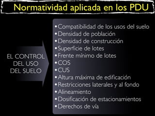 Normatividad aplicada en los PDU

EL CONTROL
DEL USO
DEL SUELO

•Compatibilidad de los usos del suelo
•Densidad de población
•Densidad de construcción
•Superﬁcie de lotes
•Frente mínimo de lotes
•COS
•CUS
•Altura máxima de ediﬁcación
•Restricciones laterales y al fondo
•Alineamiento
•Dosiﬁcación de estacionamientos
•Derechos de vía

 