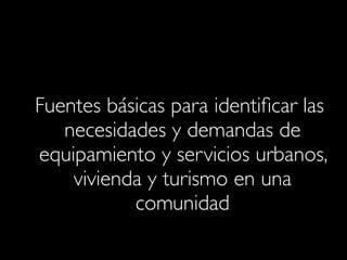 Fuentes básicas para identiﬁcar las
necesidades y demandas de
equipamiento y servicios urbanos,
vivienda y turismo en una
comunidad

 