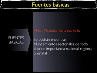 Fuentes básicas

•Plan Nacional de Desarrollo
FUENTES
BASICAS

Se podrán encontrar:
•Lineamientos sectoriales de todo
tipo, de importancia nacional, regional
o estatal

 