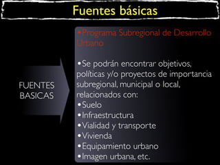 Fuentes básicas
•Programa Subregional de Desarrollo
Urbano

•Se podrán encontrar objetivos,
FUENTES
BASICAS

políticas y/o proyectos de importancia
subregional, municipal o local,
relacionados con:
•Suelo
•Infraestructura
•Vialidad y transporte
•Vivienda
•Equipamiento urbano
•Imagen urbana, etc.

 