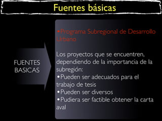 Fuentes básicas
•Programa Subregional de Desarrollo
Urbano
FUENTES
BASICAS

Los proyectos que se encuentren,
dependiendo de la importancia de la
subregión:
•Pueden ser adecuados para el
trabajo de tesis
•Pueden ser diversos
•Pudiera ser factible obtener la carta
aval

 