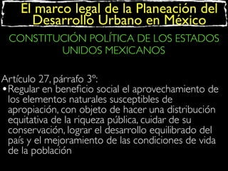 El marco legal de la Planeación del
Desarrollo Urbano en México
CONSTITUCIÓN POLÍTICA DE LOS ESTADOS
UNIDOS MEXICANOS
Artículo 27, párrafo 3º:
•Regular en beneﬁcio social el aprovechamiento de
los elementos naturales susceptibles de
apropiación, con objeto de hacer una distribución
equitativa de la riqueza pública, cuidar de su
conservación, lograr el desarrollo equilibrado del
país y el mejoramiento de las condiciones de vida
de la población

 