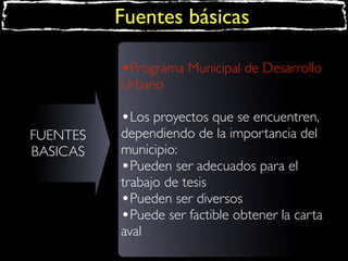 Fuentes básicas
•Programa Municipal de Desarrollo
Urbano

•Los proyectos que se encuentren,
FUENTES
BASICAS

dependiendo de la importancia del
municipio:
•Pueden ser adecuados para el
trabajo de tesis
•Pueden ser diversos
•Puede ser factible obtener la carta
aval

 