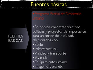 Fuentes básicas
•Programa Parcial de Desarrollo
Urbano

•Se podrán encontrar objetivos,
FUENTES
BASICAS

políticas y proyectos de importancia
para un sector de la ciudad,
relacionados con:
•Suelo
•Infraestructura
•Vialidad y transporte
•Vivienda
•Equipamiento urbano
•Imagen urbana, etc.

 