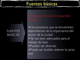 Fuentes básicas
•Programa Parcial de Desarrollo
Urbano
FUENTES
BASICAS

•Los proyectos que se encuentren,

dependiendo de la importancia del
sector de la ciudad:
•Tal vez sean adecuados para el
trabajo de tesis
•Pueden ser diversos
•Puede ser factible obtener la carta
aval

 
