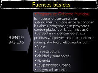 Fuentes básicas
•Programa de Gobierno Municipal

FUENTES
BASICAS

Es necesario acercarse a las
autoridades municipales para conocer
las obras, programas y/o proyectos
contemplados por la administración.
•Se podrán encontrar objetivos,
políticas y/o proyectos de importancia
municipal o local, relacionados con:
•Suelo
•Infraestructura
•Vialidad y transporte
•Vivienda
•Equipamiento urbano
•Imagen urbana, etc.

 