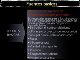 Fuentes básicas
•Proyectos de inversión de

FUENTES
BASICAS

agrupaciones sociales o privadas
Es necesario acercarse a los directivos
de esas agrupaciones para conocer las
obras, programas y/o proyectos
contemplados.
•Se podrán encontrar objetivos,
políticas y/o proyectos de importancia
municipal o local, relacionados con:
•Suelo
•Infraestructura
•Vialidad y transporte
•Vivienda
•Equipamiento urbano
•Imagen urbana, etc.

 