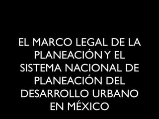 EL MARCO LEGAL DE LA
PLANEACIÓN Y EL
SISTEMA NACIONAL DE
PLANEACIÓN DEL
DESARROLLO URBANO
EN MÉXICO

 