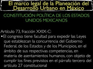 El marco legal de la Planeación del
Desarrollo Urbano en México
CONSTITUCIÓN POLÍTICA DE LOS ESTADOS
UNIDOS MEXICANOS
Artículo 73, fracción XXIX-C:
•El congreso tiene facultad para expedir las Leyes
que establezcan la concurrencia del Gobierno
Federal, de los Estados y de los Municipios, en el
ámbito de sus respectivas competencias, en
materia de asentamientos humanos, con objeto de
cumplir los ﬁnes previstos en el párrafo tercero del
artículo 27 constitucional

 
