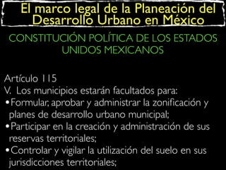 El marco legal de la Planeación del
Desarrollo Urbano en México
CONSTITUCIÓN POLÍTICA DE LOS ESTADOS
UNIDOS MEXICANOS
Artículo 115
V. Los municipios estarán facultados para:
•Formular, aprobar y administrar la zoniﬁcación y
planes de desarrollo urbano municipal;
•Participar en la creación y administración de sus
reservas territoriales;
•Controlar y vigilar la utilización del suelo en sus
jurisdicciones territoriales;

 