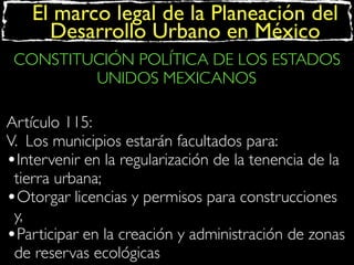 El marco legal de la Planeación del
Desarrollo Urbano en México
CONSTITUCIÓN POLÍTICA DE LOS ESTADOS
UNIDOS MEXICANOS
Artículo 115:
V. Los municipios estarán facultados para:
•Intervenir en la regularización de la tenencia de la
tierra urbana;
•Otorgar licencias y permisos para construcciones
y,
•Participar en la creación y administración de zonas
de reservas ecológicas

 