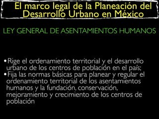 El marco legal de la Planeación del
Desarrollo Urbano en México
LEY GENERAL DE ASENTAMIENTOS HUMANOS

•Rige el ordenamiento territorial y el desarrollo
urbano de los centros de población en el país;
•Fija las normas básicas para planear y regular el
ordenamiento territorial de los asentamientos
humanos y la fundación, conservación,
mejoramiento y crecimiento de los centros de
población

 