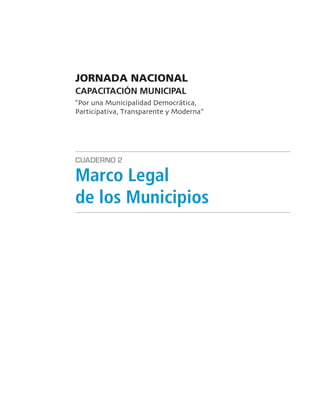 JORNADA NACIONAL
CAPACITACIÓN MUNICIPAL
“Por una Municipalidad Democrática
Participativa Transparente y Moderna”




CUADERNO 2

Marco Legal
de los Municipios
 