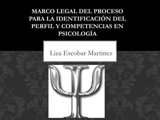 Liza Escobar Martinez
MARCO LEGAL DEL PROCESO
PARA LA IDENTIFICACIÓN DEL
PERFIL Y COMPETENCIAS EN
PSICOLOGÍA
 