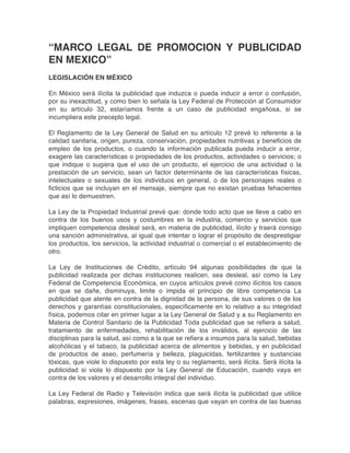 “MARCO LEGAL DE PROMOCION Y PUBLICIDAD
EN MEXICO”
LEGISLACIÓN EN MÉXICO
En México será ilícita la publicidad que induzca o pueda inducir a error o confusión,
por su inexactitud, y como bien lo señala la Ley Federal de Protección al Consumidor
en su artículo 32, estaríamos frente a un caso de publicidad engañosa, si se
incumpliera este precepto legal.
El Reglamento de la Ley General de Salud en su artículo 12 prevé lo referente a la
calidad sanitaria, origen, pureza, conservación, propiedades nutritivas y beneficios de
empleo de los productos, o cuando la información publicada pueda inducir a error,
exagere las características o propiedades de los productos, actividades o servicios; o
que indique o sugiera que el uso de un producto, el ejercicio de una actividad o la
prestación de un servicio, sean un factor determinante de las características físicas,
intelectuales o sexuales de los individuos en general, o de los personajes reales o
ficticios que se incluyan en el mensaje, siempre que no existan pruebas fehacientes
que así lo demuestren.
La Ley de la Propiedad Industrial prevé que: donde todo acto que se lleve a cabo en
contra de los buenos usos y costumbres en la industria, comercio y servicios que
impliquen competencia desleal será, en materia de publicidad, ilícito y traerá consigo
una sanción administrativa, al igual que intentar o lograr el propósito de desprestigiar
los productos, los servicios, la actividad industrial o comercial o el establecimiento de
otro.
La Ley de Instituciones de Crédito, artículo 94 algunas posibilidades de que la
publicidad realizada por dichas instituciones realicen, sea desleal, así como la Ley
Federal de Competencia Económica, en cuyos artículos prevé como ilícitos los casos
en que se dañe, disminuya, limite o impida el principio de libre competencia La
publicidad que atente en contra de la dignidad de la persona, de sus valores o de los
derechos y garantías constitucionales, específicamente en lo relativo a su integridad
física, podemos citar en primer lugar a la Ley General de Salud y a su Reglamento en
Materia de Control Sanitario de la Publicidad Toda publicidad que se refiera a salud,
tratamiento de enfermedades, rehabilitación de los inválidos, al ejercicio de las
disciplinas para la salud, así como a la que se refiera a insumos para la salud, bebidas
alcohólicas y el tabaco, la publicidad acerca de alimentos y bebidas, y en publicidad
de productos de aseo, perfumería y belleza, plaguicidas, fertilizantes y sustancias
tóxicas, que viole lo dispuesto por esta ley o su reglamento, será ilícita. Será ilícita la
publicidad si viola lo dispuesto por la Ley General de Educación, cuando vaya en
contra de los valores y el desarrollo integral del individuo.
La Ley Federal de Radio y Televisión indica que será ilícita la publicidad que utilice
palabras, expresiones, imágenes, frases, escenas que vayan en contra de las buenas
 