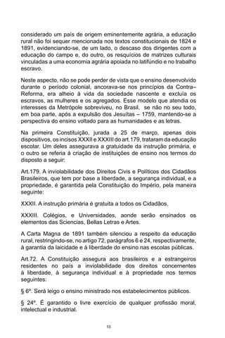 10
considerado um país de origem eminentemente agrária, a educação
rural não foi sequer mencionada nos textos constitucionais de 1824 e
1891, evidenciando-se, de um lado, o descaso dos dirigentes com a
educação do campo e, do outro, os resquícios de matrizes culturais
vinculadas a uma economia agrária apoiada no latifúndio e no trabalho
escravo.
Neste aspecto, não se pode perder de vista que o ensino desenvolvido
durante o período colonial, ancorava-se nos princípios da Contra–
Reforma, era alheio à vida da sociedade nascente e excluía os
escravos, as mulheres e os agregados. Esse modelo que atendia os
interesses da Metrópole sobreviveu, no Brasil, se não no seu todo,
em boa parte, após a expulsão dos Jesuítas – 1759, mantendo-se a
perspectiva do ensino voltado para as humanidades e as letras.
Na primeira Constituição, jurada a 25 de março, apenas dois
dispositivos, os incisos XXXII e XXXIII do art.179, trataram da educação
escolar. Um deles assegurava a gratuidade da instrução primária, e
o outro se referia à criação de instituições de ensino nos termos do
disposto a seguir:
Art.179. A inviolabilidade dos Direitos Civis e Políticos dos Cidadãos
Brasileiros, que tem por base a liberdade, a segurança individual, e a
propriedade, é garantida pela Constituição do Império, pela maneira
seguinte:
XXXII. A instrução primária é gratuita a todos os Cidadãos.
XXXIII. Colégios, e Universidades, aonde serão ensinados os
elementos das Sciencias, Bellas Letras e Artes.
A Carta Magna de 1891 também silenciou a respeito da educação
rural, restringindo-se, no artigo 72, parágrafos 6 e 24, respectivamente,
à garantia da laicidade e à liberdade do ensino nas escolas públicas.
Art.72. A Constituição assegura aos brasileiros e a estrangeiros
residentes no país a inviolabilidade dos direitos concernentes
à liberdade, à segurança individual e à propriedade nos termos
seguintes:
§ 6º. Será leigo o ensino ministrado nos estabelecimentos públicos.
§ 24º. É garantido o livre exercício de qualquer profissão moral,
intelectual e industrial.
 