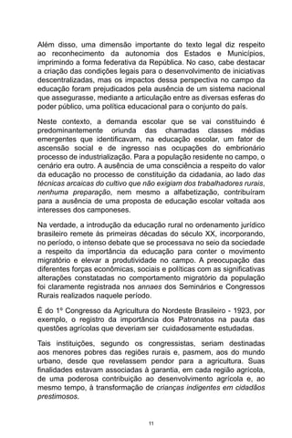 11
Além disso, uma dimensão importante do texto legal diz respeito
ao reconhecimento da autonomia dos Estados e Municípios,
imprimindo a forma federativa da República. No caso, cabe destacar
a criação das condições legais para o desenvolvimento de iniciativas
descentralizadas, mas os impactos dessa perspectiva no campo da
educação foram prejudicados pela ausência de um sistema nacional
que assegurasse, mediante a articulação entre as diversas esferas do
poder público, uma política educacional para o conjunto do país.
Neste contexto, a demanda escolar que se vai constituindo é
predominantemente oriunda das chamadas classes médias
emergentes que identificavam, na educação escolar, um fator de
ascensão social e de ingresso nas ocupações do embrionário
processo de industrialização. Para a população residente no campo, o
cenário era outro. A ausência de uma consciência a respeito do valor
da educação no processo de constituição da cidadania, ao lado das
técnicas arcaicas do cultivo que não exigiam dos trabalhadores rurais,
nenhuma preparação, nem mesmo a alfabetização, contribuíram
para a ausência de uma proposta de educação escolar voltada aos
interesses dos camponeses.
Na verdade, a introdução da educação rural no ordenamento jurídico
brasileiro remete às primeiras décadas do século XX, incorporando,
no período, o intenso debate que se processava no seio da sociedade
a respeito da importância da educação para conter o movimento
migratório e elevar a produtividade no campo. A preocupação das
diferentes forças econômicas, sociais e políticas com as significativas
alterações constatadas no comportamento migratório da população
foi claramente registrada nos annaes dos Seminários e Congressos
Rurais realizados naquele período.
É do 1º Congresso da Agricultura do Nordeste Brasileiro - 1923, por
exemplo, o registro da importância dos Patronatos na pauta das
questões agrícolas que deveriam ser cuidadosamente estudadas.
Tais instituições, segundo os congressistas, seriam destinadas
aos menores pobres das regiões rurais e, pasmem, aos do mundo
urbano, desde que revelassem pendor para a agricultura. Suas
finalidades estavam associadas à garantia, em cada região agrícola,
de uma poderosa contribuição ao desenvolvimento agrícola e, ao
mesmo tempo, à transformação de crianças indigentes em cidadãos
prestimosos.
 