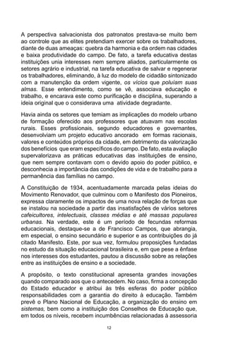 12
A perspectiva salvacionista dos patronatos prestava-se muito bem
ao controle que as elites pretendiam exercer sobre os trabalhadores,
diante de duas ameaças: quebra da harmonia e da ordem nas cidades
e baixa produtividade do campo. De fato, a tarefa educativa destas
instituições unia interesses nem sempre aliados, particularmente os
setores agrário e industrial, na tarefa educativa de salvar e regenerar
os trabalhadores, eliminando, à luz do modelo de cidadão sintonizado
com a manutenção da ordem vigente, os vícios que poluíam suas
almas. Esse entendimento, como se vê, associava educação e
trabalho, e encarava este como purificação e disciplina, superando a
ideia original que o considerava uma atividade degradante.
Havia ainda os setores que temiam as implicações do modelo urbano
de formação oferecido aos professores que atuavam nas escolas
rurais. Esses profissionais, segundo educadores e governantes,
desenvolviam um projeto educativo ancorado em formas racionais,
valores e conteúdos próprios da cidade, em detrimento da valorização
dos benefícios que eram específicos do campo. De fato, esta avaliação
supervalorizava as práticas educativas das instituições de ensino,
que nem sempre contavam com o devido apoio do poder público, e
desconhecia a importância das condições de vida e de trabalho para a
permanência das famílias no campo.
A Constituição de 1934, acentuadamente marcada pelas ideias do
Movimento Renovador, que culminou com o Manifesto dos Pioneiros,
expressa claramente os impactos de uma nova relação de forças que
se instalou na sociedade a partir das insatisfações de vários setores
cafeicultores, intelectuais, classes médias e até massas populares
urbanas. Na verdade, este é um período de fecundas reformas
educacionais, destaque-se a de Francisco Campos, que abrangia,
em especial, o ensino secundário e superior e as contribuições do já
citado Manifesto. Este, por sua vez, formulou proposições fundadas
no estudo da situação educacional brasileira e, em que pese a ênfase
nos interesses dos estudantes, pautou a discussão sobre as relações
entre as instituições de ensino e a sociedade.
A propósito, o texto constitucional apresenta grandes inovações
quando comparado aos que o antecedem. No caso, firma a concepção
do Estado educador e atribui às três esferas do poder público
responsabilidades com a garantia do direito à educação. Também
prevê o Plano Nacional de Educação, a organização do ensino em
sistemas, bem como a instituição dos Conselhos de Educação que,
em todos os níveis, recebem incumbências relacionadas à assessoria
 