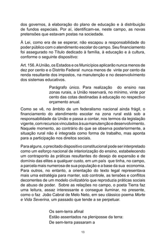 13
dos governos, à elaboração do plano de educação e à distribuição
de fundos especiais. Por aí, identificam-se, neste campo, as novas
pretensões que estavam postas na sociedade.
À Lei, como era de se esperar, não escapou a responsabilidade do
poder público com o atendimento escolar do campo. Seu financiamento
foi assegurado no Título dedicado à família, à educação e à cultura,
conforme o seguinte dispositivo:
Art. 156.AUnião, os Estados e os Municípios aplicarão nunca menos de
dez por cento e o Distrito Federal nunca menos de vinte por cento da
renda resultante dos impostos, na manutenção e no desenvolvimento
dos sistemas educativos.
Parágrafo único. Para realização do ensino nas
zonas rurais, a União reservará, no mínimo, vinte por
cento das cotas destinadas à educação no respectivo
orçamento anual.
Como se vê, no âmbito de um federalismo nacional ainda frágil, o
financiamento do atendimento escolar na zona rural está sob a
responsabilidade da União e passa a contar, nos termos da legislação
vigente,comrecursosvinculadosàsuamanutençãoedesenvolvimento.
Naquele momento, ao contrário do que se observa posteriormente, a
situação rural não é integrada como forma de trabalho, mas aponta
para a participação nos direitos sociais.
Para alguns, o precitado dispositivo constitucional pode ser interpretado
como um esforço nacional de interiorização do ensino, estabelecendo
um contraponto às práticas resultantes do desejo de expansão e de
domínio das elites a qualquer custo, em um país que tinha, no campo,
a parcela mais numerosa de sua população e a base da sua economia.
Para outros, no entanto, a orientação do texto legal representava
mais uma estratégia para manter, sob controle, as tensões e conflitos
decorrentes de um modelo civilizatório que reproduzia práticas sociais
de abuso de poder. Sobre as relações no campo, o poeta Tierra faz
uma leitura, assaz interessante e consegue iluminar, no presente,
como o faz João Cabral de Melo Neto, em seu clássico poema Morte
e Vida Severina, um passado que tende a se perpetuar.
Os sem-terra afinal
Estão assentados na pleniposse da terra:
De sem-terra passaram a
 