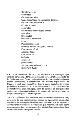 14
Com-terra: ei-los
enterrados
Os sem-terra afinal
Estão assentados na pleniposse da terra:
De sem-terra passaram a
Com-terra: ei-los
enterrados
desterrados de seu sopro de vida
aterrados
terrorizados
terra que à terra torna
torna
Pleniposseiros terra-
tenentes de uma vala (bala) comum
Pelo avesso afinal
Entranhados no
Lato ventre do
latifúndio
que de im-
produtivo re-
velou-se assim ubérrimo (...)
(CAMPOS, 1998)
Em 10 de dezembro de 1937, é decretada a Constituição que
sinaliza para a importância da educação profissional no contexto da
indústria nascente. Esta modalidade de ensino, destinada às classes
menos favorecidas, é considerada, em primeiro lugar, dever do
Estado, o qual, para executá-lo, deverá fundar institutos de ensino
profissional e subsidiar os de iniciativa privada e de outras esferas
administrativas. Essa inovação, além de legitimar as desigualdades
sociais nas entranhas do sistema de ensino, não se faz acompanhar
de proposições para o ensino agrícola.
Art. 129 (...) É dever das indústrias e dos sindicatos econômicos criar,
na esfera da sua especificidade, escolas de aprendizes, destinadas
aos filhos de seus operários ou de seus associados. A lei regulará o
cumprimento desse dever e os poderes que caberão ao Estado sobre
essas escolas, bem como os auxílios, facilidades e subsídios a lhes
serem concedidos pelo poder público.
 