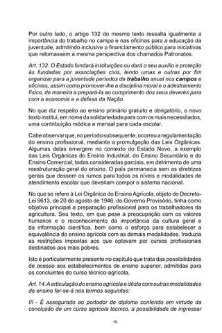 15
Por outro lado, o artigo 132 do mesmo texto ressalta igualmente a
importância do trabalho no campo e nas oficinas para a educação da
juventude, admitindo inclusive o financiamento público para iniciativas
que retomassem a mesma perspectiva dos chamados Patronatos.
Art. 132. O Estado fundará instituições ou dará o seu auxílio e proteção
às fundadas por associações civis, tendo umas e outras por fim
organizar para a juventude períodos de trabalho anual nos campos e
oficinas, assim como promover-lhe a disciplina moral e o adestramento
físico, de maneira a prepará-la ao cumprimento dos seus deveres para
com a economia e a defesa da Nação.
No que diz respeito ao ensino primário gratuito e obrigatório, o novo
textoinstitui,emnomedasolidariedade paracomosmaisnecessitados,
uma contribuição módica e mensal para cada escolar.
Cabeobservarque,noperíodosubsequente,ocorreuaregulamentação
do ensino profissional, mediante a promulgação das Leis Orgânicas.
Algumas delas emergem no contexto do Estado Novo, a exemplo
das Leis Orgânicas do Ensino Industrial, do Ensino Secundário e do
Ensino Comercial, todas consideradas parciais, em detrimento de uma
reestruturação geral do ensino. O país permanecia sem as diretrizes
gerais que dessem os rumos para todos os níveis e modalidades de
atendimento escolar que deveriam compor o sistema nacional.
No que se refere à Lei Orgânica do Ensino Agrícola, objeto do Decreto-
Lei 9613, de 20 de agosto de 1946, do Governo Provisório, tinha como
objetivo principal a preparação profissional para os trabalhadores da
agricultura. Seu texto, em que pese a preocupação com os valores
humanos e o reconhecimento da importância da cultura geral e
da informação científica, bem como o esforço para estabelecer a
equivalência do ensino agrícola com as demais modalidades, traduzia
as restrições impostas aos que optavam por cursos profissionais
destinados aos mais pobres.
Isto é particularmente presente no capítulo que trata das possibilidades
de acesso aos estabelecimentos de ensino superior, admitidas para
os concluintes do curso técnico-agrícola.
Art.14.Aarticulaçãodoensinoagrícolaedêstecomoutrasmodalidades
de ensino far-se-á nos termos seguintes:
III - É assegurado ao portador de diploma conferido em virtude da
conclusão de um curso agrícola técnico, a possibilidade de ingressar
 