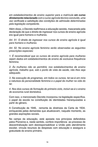 16
em estabelecimentos de ensino superior para a matrícula em curso
diretamente relacionado com o curso agrícola técnico concluído, uma
vez verificada a satisfação das condições de admissão determinadas
pela legislação competente.
Além disso, o Decreto reafirmava a educação sexista, mascarada pela
declaração de que o direito de ingressar nos cursos de ensino agrícola
era igual para homens e mulheres.
Art. 51. O direito de ingressar nos cursos de ensino agrícola é igual
para homens e mulheres.
Art. 52. No ensino agrícola feminino serão observadas as seguintes
prescrições especiais:
1. É recomendável que os cursos de ensino agrícola para mulheres
sejam dados em estabelecimentos de ensino de exclusiva frequência
feminina.
2. Às mulheres não se permitirá, nos estabelecimentos de ensino
agrícola, trabalho que, sob o ponto de vista da saúde, não lhes seja
adequado.
3. Na execução de programas, em todos os cursos, ter-se-á em mira
a natureza da personalidade feminina e o papel da mulher na vida do
lar.
4. Nos dois cursos de formação do primeiro ciclo, incluir-se-á o ensino
de economia rural doméstica.
Com isso, o mencionado Decreto incorporou na legislação específica,
o papel da escola na constituição de identidades hierarquizadas a
partir do gênero.
A Constituição de 1946, remonta às diretrizes da Carta de 1934,
enriquecida pelas demandas que atualizavam, naquele momento, as
grandes aspirações sociais.
No campo da educação, está apoiada nos princípios defendidos
pelos Pioneiros e, neste sentido, confere importância ao processo de
descentralização sem desresponsabilizar a União pelo atendimento
escolar, vincula recursos às despesas com educação e assegura a
gratuidade do ensino primário.
 