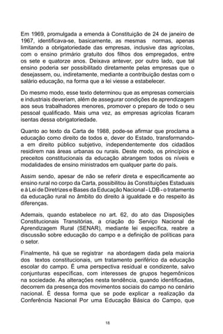 18
Em 1969, promulgada a emenda à Constituição de 24 de janeiro de
1967, identificava-se, basicamente, as mesmas normas, apenas
limitando a obrigatoriedade das empresas, inclusive das agrícolas,
com o ensino primário gratuito dos filhos dos empregados, entre
os sete e quatorze anos. Deixava antever, por outro lado, que tal
ensino poderia ser possibilitado diretamente pelas empresas que o
desejassem, ou, indiretamente, mediante a contribuição destas com o
salário educação, na forma que a lei viesse a estabelecer.
Do mesmo modo, esse texto determinou que as empresas comerciais
e industriais deveriam, além de assegurar condições de aprendizagem
aos seus trabalhadores menores, promover o preparo de todo o seu
pessoal qualificado. Mais uma vez, as empresas agrícolas ficaram
isentas dessa obrigatoriedade.
Quanto ao texto da Carta de 1988, pode-se afirmar que proclama a
educação como direito de todos e, dever do Estado, transformando-
a em direito público subjetivo, independentemente dos cidadãos
residirem nas áreas urbanas ou rurais. Deste modo, os princípios e
preceitos constitucionais da educação abrangem todos os níveis e
modalidades de ensino ministrados em qualquer parte do país.
Assim sendo, apesar de não se referir direta e especificamente ao
ensino rural no corpo da Carta, possibilitou às Constituições Estaduais
e à Lei de Diretrizes e Bases da Educação Nacional - LDB - o tratamento
da educação rural no âmbito do direito à igualdade e do respeito às
diferenças.
Ademais, quando estabelece no art. 62, do ato das Disposições
Constitucionais Transitórias, a criação do Serviço Nacional de
Aprendizagem Rural (SENAR), mediante lei específica, reabre a
discussão sobre educação do campo e a definição de políticas para
o setor.
Finalmente, há que se registrar na abordagem dada pela maioria
dos textos constitucionais, um tratamento periférico da educação
escolar do campo. É uma perspectiva residual e condizente, salvo
conjunturas específicas, com interesses de grupos hegemônicos
na sociedade. As alterações nesta tendência, quando identificadas,
decorrem da presença dos movimentos sociais do campo no cenário
nacional. É dessa forma que se pode explicar a realização da
Conferência Nacional Por uma Educação Básica do Campo, que
 