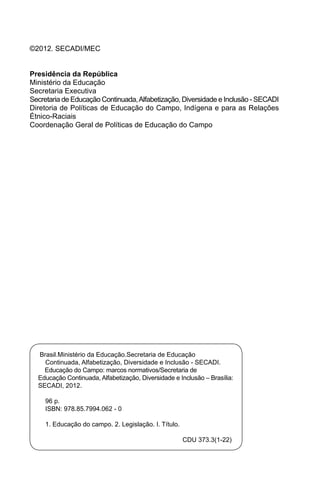 ©2012. SECADI/MEC
Presidência da República
Ministério da Educação
Secretaria Executiva
Secretaria de Educação Continuada,Alfabetização, Diversidade e Inclusão - SECADI
Diretoria de Políticas de Educação do Campo, Indígena e para as Relações
Étnico-Raciais
Coordenação Geral de Políticas de Educação do Campo
Brasil.Ministério da Educação.Secretaria de Educação
Continuada, Alfabetização, Diversidade e Inclusão - SECADI.
Educação do Campo: marcos normativos/Secretaria de
Educação Continuada, Alfabetização, Diversidade e Inclusão – Brasília:
SECADI, 2012.
96 p.
ISBN: 978.85.7994.062 - 0
1. Educação do campo. 2. Legislação. I. Título.
CDU 373.3(1-22)
 