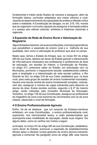 21
fundamental e médio serão fixados de maneira a assegurar, além da
formação básica, currículos adaptados aos meios urbanos e rural,
visando ao desenvolvimento da capacidade de análise e reflexão crítica
sobre a realidade. A Constituição de Sergipe, no art. 215, VIII, manda
que se organizem currículos capazes de assegurar a formação prática
e o acesso aos valores culturais, artísticos e históricos nacionais e
regionais.
3 Expansão da Rede de Ensino Rural e Valorização do
Magistério
AlgunsEstadosinseriram,emsuasconstituições,normasprogramáticas
que possibilitam a expansão do ensino rural e a melhoria de sua
qualidade, bem como a valorização do professor que atua no campo.
Neste caso, temos o Estado do Amapá, que, no inciso XIV do artigo
283 de sua Carta, declara ser dever do Estado garantir o oferecimento
de infra-estrutura necessária aos professores e profissionais da área
de educação, em escolas do interior; a Constituição da Paraíba,
no artigo 211, prescreve caber ao Estado, em articulação com os
Municípios, promover o mapeamento escolar, estabelecendo critérios
para a ampliação e a interiorização da rede escolar pública; o Rio
Grande do Sul, no artigo 216 de sua Carta, estabelece que, na área
rural, para cada grupo de escolas de ensino fundamental incompleto,
haverá uma escola central de ensino fundamental completo, visando,
com isto, assegurar o número de vagas suficientes para absorver os
alunos da área. Essas escolas centrais, segundo o § 4º do mesmo
artigo, serão indicadas pelo Conselho Municipal de Educação;
Tocantins, no artigo 136 de sua Constituição, assegura ao profissional
do magistério da zona rural isonomia de vencimentos com os da zona
urbana, observado o nível de formação.
4 O Ensino Profissionalizante Agrícola
Enfim, há de se destacar que um conjunto de Estados-membros
enfatizam, em suas Constituições, o ensino profissionalizante rural,
superando, nos mencionados textos, a visão assistencialista que
acompanha essa modalidade de educação, desde suas origens. Eis
alguns deles, como se verifica nas Cartas a seguir:
a) Amapá, no inciso XV do artigo 283 de sua Constituição, estabelece,
como dever do Estado, promover a expansão de estabelecimentos
oficiais aptos a oferecer cursos gratuitos de ensino técnico-industrial,
agrícola e comercial. No parágrafo único do artigo 286, esta mesma
 