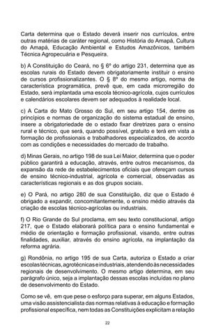 22
Carta determina que o Estado deverá inserir nos currículos, entre
outras matérias de caráter regional, como História do Amapá, Cultura
do Amapá, Educação Ambiental e Estudos Amazônicos, também
Técnica Agropecuária e Pesqueira.
b) A Constituição do Ceará, no § 6º do artigo 231, determina que as
escolas rurais do Estado devem obrigatoriamente instituir o ensino
de cursos profissionalizantes. O § 8º do mesmo artigo, norma de
característica programática, prevê que, em cada microrregião do
Estado, será implantada uma escola técnico-agrícola, cujos currículos
e calendários escolares devem ser adequados à realidade local.
c) A Carta do Mato Grosso do Sul, em seu artigo 154, dentre os
princípios e normas de organização do sistema estadual de ensino,
insere a obrigatoriedade de o estado fixar diretrizes para o ensino
rural e técnico, que será, quando possível, gratuito e terá em vista a
formação de profissionais e trabalhadores especializados, de acordo
com as condições e necessidades do mercado de trabalho.
d) Minas Gerais, no artigo 198 de sua Lei Maior, determina que o poder
público garantirá a educação, através, entre outros mecanismos, da
expansão da rede de estabelecimentos oficiais que ofereçam cursos
de ensino técnico-industrial, agrícola e comercial, observadas as
características regionais e as dos grupos sociais.
e) O Pará, no artigo 280 de sua Constituição, diz que o Estado é
obrigado a expandir, concomitantemente, o ensino médio através da
criação de escolas técnico-agrícolas ou industriais.
f) O Rio Grande do Sul proclama, em seu texto constitucional, artigo
217, que o Estado elaborará política para o ensino fundamental e
médio de orientação e formação profissional, visando, entre outras
finalidades, auxiliar, através do ensino agrícola, na implantação da
reforma agrária.
g) Rondônia, no artigo 195 de sua Carta, autoriza o Estado a criar
escolastécnicas,agrotécnicaseindustriais,atendendoàsnecessidades
regionais de desenvolvimento. O mesmo artigo determina, em seu
parágrafo único, seja a implantação dessas escolas incluídas no plano
de desenvolvimento do Estado.
Como se vê, em que pese o esforço para superar, em alguns Estados,
uma visão assistencialista das normas relativas à educação e formação
profissional específica, nem todas as Constituições explicitam a relação
 