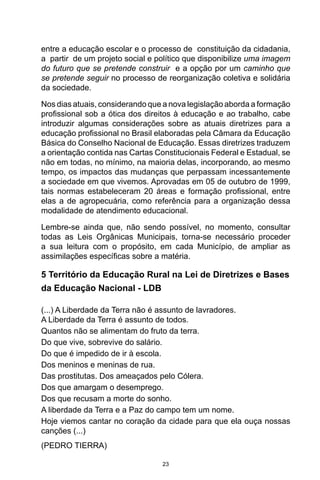 23
entre a educação escolar e o processo de constituição da cidadania,
a partir de um projeto social e político que disponibilize uma imagem
do futuro que se pretende construir e a opção por um caminho que
se pretende seguir no processo de reorganização coletiva e solidária
da sociedade.
Nos dias atuais, considerando que a nova legislação aborda a formação
profissional sob a ótica dos direitos à educação e ao trabalho, cabe
introduzir algumas considerações sobre as atuais diretrizes para a
educação profissional no Brasil elaboradas pela Câmara da Educação
Básica do Conselho Nacional de Educação. Essas diretrizes traduzem
a orientação contida nas Cartas Constitucionais Federal e Estadual, se
não em todas, no mínimo, na maioria delas, incorporando, ao mesmo
tempo, os impactos das mudanças que perpassam incessantemente
a sociedade em que vivemos. Aprovadas em 05 de outubro de 1999,
tais normas estabeleceram 20 áreas e formação profissional, entre
elas a de agropecuária, como referência para a organização dessa
modalidade de atendimento educacional.
Lembre-se ainda que, não sendo possível, no momento, consultar
todas as Leis Orgânicas Municipais, torna-se necessário proceder
a sua leitura com o propósito, em cada Município, de ampliar as
assimilações específicas sobre a matéria.
5 Território da Educação Rural na Lei de Diretrizes e Bases
da Educação Nacional - LDB
(...) A Liberdade da Terra não é assunto de lavradores.
A Liberdade da Terra é assunto de todos.
Quantos não se alimentam do fruto da terra.
Do que vive, sobrevive do salário.
Do que é impedido de ir à escola.
Dos meninos e meninas de rua.
Das prostitutas. Dos ameaçados pelo Cólera.
Dos que amargam o desemprego.
Dos que recusam a morte do sonho.
A liberdade da Terra e a Paz do campo tem um nome.
Hoje viemos cantar no coração da cidade para que ela ouça nossas
canções (...)
(PEDRO TIERRA)
 