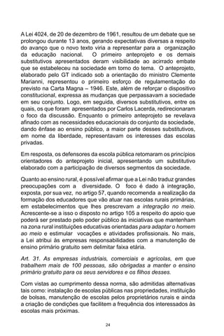 24
A Lei 4024, de 20 de dezembro de 1961, resultou de um debate que se
prolongou durante 13 anos, gerando expectativas diversas a respeito
do avanço que o novo texto viria a representar para a organização
da educação nacional. O primeiro anteprojeto e os demais
substitutivos apresentados deram visibilidade ao acirrado embate
que se estabeleceu na sociedade em torno do tema. O anteprojeto,
elaborado pelo GT indicado sob a orientação do ministro Clemente
Marianni, representou o primeiro esforço de regulamentação do
previsto na Carta Magna – 1946. Este, além de reforçar o dispositivo
constitucional, expressa as mudanças que perpassavam a sociedade
em seu conjunto. Logo, em seguida, diversos substitutivos, entre os
quais, os que foram apresentados por Carlos Lacerda, redirecionaram
o foco da discussão. Enquanto o primeiro anteprojeto se revelava
afinado com as necessidades educacionais do conjunto da sociedade,
dando ênfase ao ensino público, a maior parte desses substitutivos,
em nome da liberdade, representavam os interesses das escolas
privadas.
Em resposta, os defensores da escola pública retomaram os princípios
orientadores do anteprojeto inicial, apresentando um substitutivo
elaborado com a participação de diversos segmentos da sociedade.
Quanto ao ensino rural, é possível afirmar que a Lei não traduz grandes
preocupações com a diversidade. O foco é dado à integração,
exposta, por sua vez, no artigo 57, quando recomenda a realização da
formação dos educadores que vão atuar nas escolas rurais primárias,
em estabelecimentos que lhes prescrevam a integração no meio.
Acrescente-se a isso o disposto no artigo 105 a respeito do apoio que
poderá ser prestado pelo poder público às iniciativas que mantenham
na zona rural instituições educativas orientadas para adaptar o homem
ao meio e estimular vocações e atividades profissionais. No mais,
a Lei atribui às empresas responsabilidades com a manutenção de
ensino primário gratuito sem delimitar faixa etária.
Art. 31. As empresas industriais, comerciais e agrícolas, em que
trabalhem mais de 100 pessoas, são obrigadas a manter o ensino
primário gratuito para os seus servidores e os filhos desses.
Com vistas ao cumprimento dessa norma, são admitidas alternativas
tais como: instalação de escolas públicas nas propriedades, instituição
de bolsas, manutenção de escolas pelos proprietários rurais e ainda
a criação de condições que facilitem a frequência dos interessados às
escolas mais próximas.
 