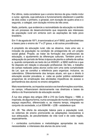 25
Por último, resta considerar que o ensino técnico de grau médio inclui
o curso agrícola, cuja estrutura e funcionamento obedecem o padrão
de dois ciclos: o primeiro, o ginasial, com duração de quatro anos e o
segundo, o colegial, com duração mínima de três anos.
Nada, portanto, que evidencie a racionalidade da educação no âmbito
de um processo de desenvolvimento que responda aos interesses
da população rural em sintonia com as aspirações de todo povo
brasileiro.
Em 11 de agosto de 1971, é sancionada a Lei nº 5692, que fixa diretrizes
e bases para o ensino de 1º e 2º graus, e dá outras providências.
A propósito da educação rural, não se observa, mais uma vez, a
inclusão da população na condição de protagonista de um projeto
social global. Propõe, ao tratar da formação dos profissionais da
educação, o ajustamento às diferenças culturais. Também prevê a
adequação do período de férias à época de plantio e colheita de safras
e, quando comparado ao texto da Lei 4024/61, a 5692 reafirma o que
foi disposto em relação à educação profissional. De fato, o trabalho
do campo realizado pelos alunos conta com uma certa cumplicidade
da Lei, que se constitui a referência para organizar, inclusive, os
calendários. Diferentemente dos tempos atuais, em que o direito à
educação escolar prevalece, e cabe ao poder público estabelecer
programas de erradicação das atividades impeditivas de acesso e
permanência dos alunos no ensino obrigatório.
Mais recentemente, os impactos sociais e as transformações ocorridas,
no campo, influenciaram decisivamente nas diretrizes e bases da
oferta e do financiamento da educação escolar.
À luz dos artigos dos artigos 208 e 210 da Carta Magna – 1988, e
inspirada, de alguma forma, numa concepção de mundo rural enquanto
espaço específico, diferenciado e, ao mesmo tempo, integrado no
conjunto da sociedade, a Lei 9394/96 – LDB - estabelece que:
Art. 28. “Na oferta da educação básica para a população rural,
os sistemas de ensino promoverão as adaptações necessárias à
sua adequação, às peculiaridades da vida rural e de cada região,
especialmente.
I - conteúdos curriculares e metodologias apropriadas às reais
necessidades e interesses dos alunos da zona rural;
 