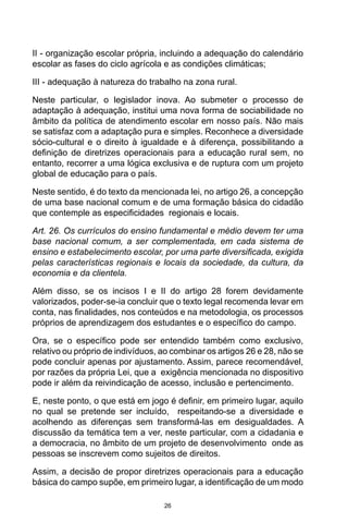 26
II - organização escolar própria, incluindo a adequação do calendário
escolar as fases do ciclo agrícola e as condições climáticas;
III - adequação à natureza do trabalho na zona rural.
Neste particular, o legislador inova. Ao submeter o processo de
adaptação à adequação, institui uma nova forma de sociabilidade no
âmbito da política de atendimento escolar em nosso país. Não mais
se satisfaz com a adaptação pura e simples. Reconhece a diversidade
sócio-cultural e o direito à igualdade e à diferença, possibilitando a
definição de diretrizes operacionais para a educação rural sem, no
entanto, recorrer a uma lógica exclusiva e de ruptura com um projeto
global de educação para o país.
Neste sentido, é do texto da mencionada lei, no artigo 26, a concepção
de uma base nacional comum e de uma formação básica do cidadão
que contemple as especificidades regionais e locais.
Art. 26. Os currículos do ensino fundamental e médio devem ter uma
base nacional comum, a ser complementada, em cada sistema de
ensino e estabelecimento escolar, por uma parte diversificada, exigida
pelas características regionais e locais da sociedade, da cultura, da
economia e da clientela.
Além disso, se os incisos I e II do artigo 28 forem devidamente
valorizados, poder-se-ia concluir que o texto legal recomenda levar em
conta, nas finalidades, nos conteúdos e na metodologia, os processos
próprios de aprendizagem dos estudantes e o específico do campo.
Ora, se o específico pode ser entendido também como exclusivo,
relativo ou próprio de indivíduos, ao combinar os artigos 26 e 28, não se
pode concluir apenas por ajustamento. Assim, parece recomendável,
por razões da própria Lei, que a exigência mencionada no dispositivo
pode ir além da reivindicação de acesso, inclusão e pertencimento.
E, neste ponto, o que está em jogo é definir, em primeiro lugar, aquilo
no qual se pretende ser incluído, respeitando-se a diversidade e
acolhendo as diferenças sem transformá-las em desigualdades. A
discussão da temática tem a ver, neste particular, com a cidadania e
a democracia, no âmbito de um projeto de desenvolvimento onde as
pessoas se inscrevem como sujeitos de direitos.
Assim, a decisão de propor diretrizes operacionais para a educação
básica do campo supõe, em primeiro lugar, a identificação de um modo
 
