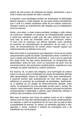 27
próprio de vida social e de utilização do espaço, delimitando o que é
rural e urbano sem perder de vista o nacional.
A propósito, duas abordagens podem ser destacadas na delimitação
desses espaços e, neste aspecto, em que pese ambas considerarem
que o rural e o urbano constituem pólos de um mesmo continuum,
divergem quanto ao entendimento das relações que se estabelecem
entre os mesmos.
Assim, uma delas, a visão urbano-centrada, privilegia o pólo urbano
do continuum, mediante um processo de homogeneização espacial
e social que subordina o pólo rural. No caso, pode-se dizer que o
rural hoje só pode ser entendido como um continuum urbano.
O meio rural se urbanizou nas últimas décadas, como resultado
do processo de industrialização da agricultura, de um lado, e, do
outro, do transbordamento do mundo urbano naquele espaço que
tradicionalmente era definido como rural.
Mais forte ainda é o pensamento que interpreta o firmar-se do campo
exclusivamente a partir da cidade, considerando urbano o território no
qual a cidade está fisicamente assentada e rural o que se apreende
fora deste limite. No bojo desse pensamento, os camponeses são
apreendidos, antes de tudo, como os executores da parte rural da
economia urbana, sem autonomia e projeto próprio, negando-se a sua
condição de sujeito individual ou coletivo autônomo.
Em resumo, há, no plano das relações, uma dominação do urbano
sobre o rural que exclui o trabalhador do campo da totalidade definida
pela representação urbana da realidade. Com esse entendimento,
é possível concluir pelo esvaziamento do rural como espaço de
referência no processo de constituição de identidades, desfocando-
se a hipótese de um projeto de desenvolvimento apoiado, entre
outros, na perspectiva de uma educação escolar para o campo. No
máximo, seria necessário decidir por iniciativas advindas de políticas
compensatórias e destinadas a setores cujas referências culturais e
políticas são concebidas como atrasadas.
Mas essa é apenas uma forma de explicar como se dá a relação
urbano-rural em face das transformações do mundo contemporâneo,
em especial, a partir do surgimento de um novo ator ao qual se abre
a possibilidade de exercer, no campo, as atividades agrícolas e não-
agrícolas e, ainda, combinar o estatuto de empregado com o de
trabalhador por conta própria.
 