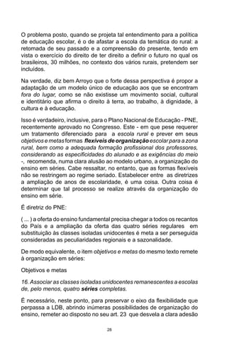 28
O problema posto, quando se projeta tal entendimento para a política
de educação escolar, é o de afastar a escola da temática do rural: a
retomada de seu passado e a compreensão do presente, tendo em
vista o exercício do direito de ter direito a definir o futuro no qual os
brasileiros, 30 milhões, no contexto dos vários rurais, pretendem ser
incluídos.
Na verdade, diz bem Arroyo que o forte dessa perspectiva é propor a
adaptação de um modelo único de educação aos que se encontram
fora do lugar, como se não existisse um movimento social, cultural
e identitário que afirma o direito à terra, ao trabalho, à dignidade, à
cultura e à educação.
Isso é verdadeiro, inclusive, para o Plano Nacional de Educação - PNE,
recentemente aprovado no Congresso. Este - em que pese requerer
um tratamento diferenciado para a escola rural e prever em seus
objetivos e metas formas flexíveis de organização escolar para a zona
rural, bem como a adequada formação profissional dos professores,
considerando as especificidades do alunado e as exigências do meio
-, recomenda, numa clara alusão ao modelo urbano, a organização do
ensino em séries. Cabe ressaltar, no entanto, que as formas flexíveis
não se restringem ao regime seriado. Estabelecer entre as diretrizes
a ampliação de anos de escolaridade, é uma coisa. Outra coisa é
determinar que tal processo se realize através da organização do
ensino em série.
É diretriz do PNE:
( ... ) a oferta do ensino fundamental precisa chegar a todos os recantos
do País e a ampliação da oferta das quatro séries regulares em
substituição às classes isoladas unidocentes é meta a ser perseguida
consideradas as peculiaridades regionais e a sazonalidade.
De modo equivalente, o item objetivos e metas do mesmo texto remete
à organização em séries:
Objetivos e metas
16.Associar as classes isoladas unidocentes remanescentes a escolas
de, pelo menos, quatro séries completas.
É necessário, neste ponto, para preservar o eixo da flexibilidade que
perpassa a LDB, abrindo inúmeras possibilidades de organização do
ensino, remeter ao disposto no seu art. 23 que desvela a clara adesão
 