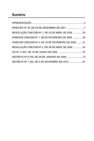 Sumário
APRESENTAÇÃO ������������������������������������������������������������������������������4
PARECER Nº 36, DE 04 DE DEZEMBRO DE 2001 ��������������������������7
RESOLUÇÃO CNE/CEB Nº 1, DE 03 DE ABRIL DE 2002 ��������������33
PARECER CNE/CEB Nº 1, DE 02 FEVEREIRO DE 2006 ���������������39
PARECER CNE/CEB Nº 3, DE 18 DE FEVEREIRO DE 2008 ���������51
RESOLUÇÃO CNE/CEB Nº 2, DE 28 DE ABRIL DE 2008 ��������������53
LEI Nº 11.947, DE 16 DE JUNHO DE 2009 �������������������������������������57
DECRETO Nº 6.755, DE 29 DE JANEIRO DE 2009 �����������������������73
DECRETO Nº 7.352, DE 4 DE NOVEMBRO DE 2010 ��������������������81
 