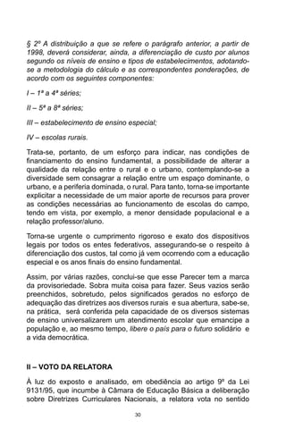30
§ 2º A distribuição a que se refere o parágrafo anterior, a partir de
1998, deverá considerar, ainda, a diferenciação de custo por alunos
segundo os níveis de ensino e tipos de estabelecimentos, adotando-
se a metodologia do cálculo e as correspondentes ponderações, de
acordo com os seguintes componentes:
I – 1ª a 4ª séries;
II – 5ª a 8ª séries;
III – estabelecimento de ensino especial;
IV – escolas rurais.
Trata-se, portanto, de um esforço para indicar, nas condições de
financiamento do ensino fundamental, a possibilidade de alterar a
qualidade da relação entre o rural e o urbano, contemplando-se a
diversidade sem consagrar a relação entre um espaço dominante, o
urbano, e a periferia dominada, o rural. Para tanto, torna-se importante
explicitar a necessidade de um maior aporte de recursos para prover
as condições necessárias ao funcionamento de escolas do campo,
tendo em vista, por exemplo, a menor densidade populacional e a
relação professor/aluno.
Torna-se urgente o cumprimento rigoroso e exato dos dispositivos
legais por todos os entes federativos, assegurando-se o respeito à
diferenciação dos custos, tal como já vem ocorrendo com a educação
especial e os anos finais do ensino fundamental.
Assim, por várias razões, conclui-se que esse Parecer tem a marca
da provisoriedade. Sobra muita coisa para fazer. Seus vazios serão
preenchidos, sobretudo, pelos significados gerados no esforço de
adequação das diretrizes aos diversos rurais e sua abertura, sabe-se,
na prática, será conferida pela capacidade de os diversos sistemas
de ensino universalizarem um atendimento escolar que emancipe a
população e, ao mesmo tempo, libere o país para o futuro solidário e
a vida democrática.
II – VOTO DA RELATORA
À luz do exposto e analisado, em obediência ao artigo 9º da Lei
9131/95, que incumbe à Câmara de Educação Básica a deliberação
sobre Diretrizes Curriculares Nacionais, a relatora vota no sentido
 