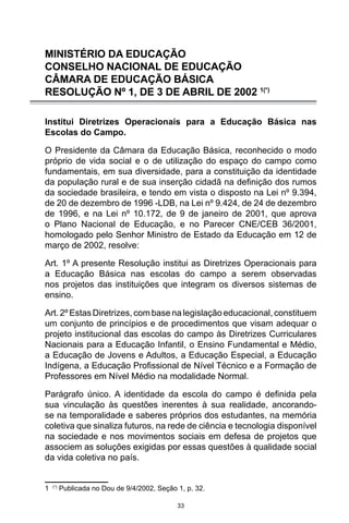 33
MINISTÉRIO DA EDUCAÇÃO
CONSELHO NACIONAL DE EDUCAÇÃO
CÂMARA DE EDUCAÇÃO BÁSICA
RESOLUÇÃO Nº 1, DE 3 DE ABRIL DE 2002 1(*)
Institui Diretrizes Operacionais para a Educação Básica nas
Escolas do Campo.
O Presidente da Câmara da Educação Básica, reconhecido o modo
próprio de vida social e o de utilização do espaço do campo como
fundamentais, em sua diversidade, para a constituição da identidade
da população rural e de sua inserção cidadã na definição dos rumos
da sociedade brasileira, e tendo em vista o disposto na Lei nº 9.394,
de 20 de dezembro de 1996 -LDB, na Lei nº 9.424, de 24 de dezembro
de 1996, e na Lei nº 10.172, de 9 de janeiro de 2001, que aprova
o Plano Nacional de Educação, e no Parecer CNE/CEB 36/2001,
homologado pelo Senhor Ministro de Estado da Educação em 12 de
março de 2002, resolve:
Art. 1º A presente Resolução institui as Diretrizes Operacionais para
a Educação Básica nas escolas do campo a serem observadas
nos projetos das instituições que integram os diversos sistemas de
ensino.
Art.2ºEstasDiretrizes,combasenalegislação educacional,constituem
um conjunto de princípios e de procedimentos que visam adequar o
projeto institucional das escolas do campo às Diretrizes Curriculares
Nacionais para a Educação Infantil, o Ensino Fundamental e Médio,
a Educação de Jovens e Adultos, a Educação Especial, a Educação
Indígena, a Educação Profissional de Nível Técnico e a Formação de
Professores em Nível Médio na modalidade Normal.
Parágrafo único. A identidade da escola do campo é definida pela
sua vinculação às questões inerentes à sua realidade, ancorando-
se na temporalidade e saberes próprios dos estudantes, na memória
coletiva que sinaliza futuros, na rede de ciência e tecnologia disponível
na sociedade e nos movimentos sociais em defesa de projetos que
associem as soluções exigidas por essas questões à qualidade social
da vida coletiva no país.
1 (*)
Publicada no Dou de 9/4/2002, Seção 1, p. 32.
 