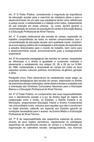 34
Art. 3º O Poder Público, considerando a magnitude da importância
da educação escolar para o exercício da cidadania plena e para o
desenvolvimento de um país cujo paradigma tenha como referências
a justiça social, a solidariedade e o diálogo entre todos, independente
de sua inserção em áreas urbanas ou rurais, deverá garantir a
universalização do acesso da população do campo à Educação Básica
e à Educação Profissional de Nível Técnico.
Art. 4° O projeto institucional das escolas do campo, expressão do
trabalho compartilhado de todos os setores comprometidos com a
universalização da educação escolar com qualidade social, constituir-
se-á num espaço público de investigação e articulação de experiências
e estudos direcionados para o mundo do trabalho, bem como para
o desenvolvimento social, economicamente justo e ecologicamente
sustentável.
Art. 5º As propostas pedagógicas das escolas do campo, respeitadas
as diferenças e o direito à igualdade e cumprindo imediata e
plenamente o estabelecido nos artigos 23, 26 e 28 da Lei 9.394,
de 1996, contemplarão a diversidade do campo em todos os seus
aspectos: sociais, culturais, políticos, econômicos, de gênero, geração
e etnia.
Parágrafo único. Para observância do estabelecido neste artigo, as
propostas pedagógicas das escolas do campo, elaboradas no âmbito
da autonomia dessas instituições, serão desenvolvidas e avaliadas sob
a orientação das Diretrizes Curriculares Nacionais para a Educação
Básica e a Educação Profissional de Nível Técnico.
Art. 6º O Poder Público, no cumprimento das suas responsabilidades
com o atendimento escolar e à luz da diretriz legal do regime de
colaboração entre a União, os Estados, o Distrito Federal e os
Municípios, proporcionará Educação Infantil e Ensino Fundamental
nas comunidades rurais, inclusive para aqueles que não o concluíram
na idade prevista, cabendo em especial aos Estados garantir as
condições necessárias para o acesso ao Ensino Médio e à Educação
Profissional de Nível Técnico.
Art. 7º É de responsabilidade dos respectivos sistemas de ensino,
através de seus órgãos normativos, regulamentar as estratégias
específicas de atendimento escolar do campo e a flexibilização da
organização do calendário escolar, salvaguardando, nos diversos
 