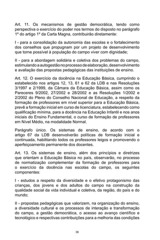 36
Art. 11. Os mecanismos de gestão democrática, tendo como
perspectiva o exercício do poder nos termos do disposto no parágrafo
1º do artigo 1º da Carta Magna, contribuirão diretamente:
I - para a consolidação da autonomia das escolas e o fortalecimento
dos conselhos que propugnam por um projeto de desenvolvimento
que torne possível à população do campo viver com dignidade;
II - para a abordagem solidária e coletiva dos problemas do campo,
estimulandoaautogestãonoprocessodeelaboração,desenvolvimento
e avaliação das propostas pedagógicas das instituições de ensino.
Art. 12. O exercício da docência na Educação Básica, cumprindo o
estabelecido nos artigos 12, 13, 61 e 62 da LDB e nas Resoluções
3/1997 e 2/1999, da Câmara da Educação Básica, assim como os
Pareceres 9/2002, 27/2002 e 28/2002 e as Resoluções 1/2002 e
2/2002 do Pleno do Conselho Nacional de Educação, a respeito da
formação de professores em nível superior para a Educação Básica,
prevê a formação inicial em curso de licenciatura, estabelecendo como
qualificação mínima, para a docência na Educação Infantil e nos anos
iniciais do Ensino Fundamental, o curso de formação de professores
em Nível Médio, na modalidade Normal.
Parágrafo único. Os sistemas de ensino, de acordo com o
artigo 67 da LDB desenvolverão políticas de formação inicial e
continuada, habilitando todos os professores leigos e promovendo o
aperfeiçoamento permanente dos docentes.
Art. 13. Os sistemas de ensino, além dos princípios e diretrizes
que orientam a Educação Básica no país, observarão, no processo
de normatização complementar da formação de professores para
o exercício da docência nas escolas do campo, os seguintes
componentes:
I - estudos a respeito da diversidade e o efetivo protagonismo das
crianças, dos jovens e dos adultos do campo na construção da
qualidade social da vida individual e coletiva, da região, do país e do
mundo;
II - propostas pedagógicas que valorizem, na organização do ensino,
a diversidade cultural e os processos de interação e transformação
do campo, a gestão democrática, o acesso ao avanço científico e
tecnológico e respectivas contribuições para a melhoria das condições
 