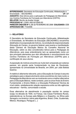 39
INTERESSADO: Secretaria de Educação Continuada, Alfabetização e
Diversidade – SECAD/MEC UF: DF
ASSUNTO: Dias letivos para a aplicação da Pedagogia de Alternância
nos Centros Familiares de Formação por Alternância (CEFFA)
RELATOR: Murílio de Avellar Hingel
PROCESSO N.º: 23001.000187/2005-50
PARECER CNE/CEB Nº 1, DE 02 FEVEREIRO DE 2006COLEGIADO: CEB
APROVADO EM: 1º/2/2006
I – RELATÓRIO
O Secretário da Secretaria de Educação Continuada, Alfabetização
e Diversidade, do Ministério da Educação (SECAD/MEC) encaminha
detalhadaericaexposiçãodemotivos,nacondiçãoderesponsávelpela
Educação do Campo, no governo federal, para exame e manifestação
desta Câmara de Educação Básica do Conselho Nacional de
Educação, sobre os dias considerados letivos para a Pedagogia da
Alternância, pois esse entendimento tem se apresentado como um
dos principais elementos que vêm dificultando o reconhecimento dos
Centros Familiares de Formação por Alternância (CEFFA) para a
certificação de seus alunos.
A exposição de motivos encontra-se muito bem amparada por extenso
parecer, em grande parte fundamentado na tese de Doutorado,
apresentada na Universidade de Brasília, em 2004, por João Batista
Queiroz.
A matéria é altamente relevante, pois a Educação do Campo é assunto
estratégico para o desenvolvimento sócio-econômico do meio rural e a
Pedagogia daAlternância vem se mostrando como a melhor alternativa
para a Educação Básica, neste contexto, para os anos finais do Ensino
Fundamental, o Ensino Médio e a Educação Profissional Técnica de
nível médio, estabelecendo relação expressiva entre as três agências
educativas – família, comunidade e escola.
Essa alternativa de atendimento à população escolar do campo
surgiu na década de 1930, na França, nas Casas Familiares Rurais,
estendendo-se na Europa pela Bélgica e a Espanha, na África pelo
Senegal e na América Latina pela Argentina, Brasil, Chile, Guatemala,
México, Nicarágua, Paraguai (...)
 