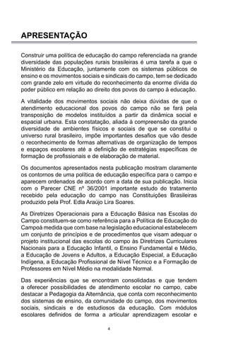 4
APRESENTAÇÃO
Construir uma política de educação do campo referenciada na grande
diversidade das populações rurais brasileiras é uma tarefa a que o
Ministério da Educação, juntamente com os sistemas públicos de
ensino e os movimentos sociais e sindicais do campo, tem se dedicado
com grande zelo em virtude do reconhecimento da enorme dívida do
poder público em relação ao direito dos povos do campo à educação.
A vitalidade dos movimentos sociais não deixa dúvidas de que o
atendimento educacional dos povos do campo não se fará pela
transposição de modelos instituídos a partir da dinâmica social e
espacial urbana. Esta constatação, aliada à compreensão da grande
diversidade de ambientes físicos e sociais de que se constitui o
universo rural brasileiro, impõe importantes desafios que vão desde
o reconhecimento de formas alternativas de organização de tempos
e espaços escolares até a definição de estratégias específicas de
formação de profissionais e de elaboração de material.
Os documentos apresentados nesta publicação mostram claramente
os contornos de uma política de educação específica para o campo e
aparecem ordenados de acordo com a data de sua publicação. Inicia
com o Parecer CNE nº 36/2001 importante estudo do tratamento
recebido pela educação do campo nas Constituições Brasileiras
produzido pela Prof. Edla Araújo Lira Soares.
As Diretrizes Operacionais para a Educação Básica nas Escolas do
Campo constituem-se como referência para a Política de Educação do
Campoà medida que com base na legislação educacional estabelecem
um conjunto de princípios e de procedimentos que visam adequar o
projeto institucional das escolas do campo às Diretrizes Curriculares
Nacionais para a Educação Infantil, o Ensino Fundamental e Médio,
a Educação de Jovens e Adultos, a Educação Especial, a Educação
Indígena, a Educação Profissional de Nível Técnico e a Formação de
Professores em Nível Médio na modalidade Normal.
Das experiências que se encontram consolidadas e que tendem
a oferecer possibilidades de atendimento escolar no campo, cabe
destacar a Pedagogia da Alternância, que conta com reconhecimento
dos sistemas de ensino, da comunidade do campo, dos movimentos
sociais, sindicais e de estudiosos da educação. Com módulos
escolares definidos de forma a articular aprendizagem escolar e
 