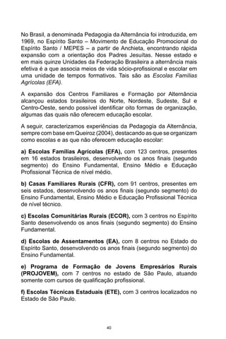 40
No Brasil, a denominada Pedagogia da Alternância foi introduzida, em
1969, no Espírito Santo – Movimento de Educação Promocional do
Espírito Santo / MEPES – a partir de Anchieta, encontrando rápida
expansão com a orientação dos Padres Jesuítas. Nesse estado e
em mais quinze Unidades da Federação Brasileira a alternância mais
efetiva é a que associa meios de vida sócio-profissional e escolar em
uma unidade de tempos formativos. Tais são as Escolas Famílias
Agrícolas (EFA).
A expansão dos Centros Familiares e Formação por Alternância
alcançou estados brasileiros do Norte, Nordeste, Sudeste, Sul e
Centro-Oeste, sendo possível identificar oito formas de organização,
algumas das quais não oferecem educação escolar.
A seguir, caracterizamos experiências da Pedagogia da Alternância,
sempre com base em Queiroz (2004), destacando as que se organizam
como escolas e as que não oferecem educação escolar:
a) Escolas Famílias Agrícolas (EFA), com 123 centros, presentes
em 16 estados brasileiros, desenvolvendo os anos finais (segundo
segmento) do Ensino Fundamental, Ensino Médio e Educação
Profissional Técnica de nível médio.
b) Casas Familiares Rurais (CFR), com 91 centros, presentes em
seis estados, desenvolvendo os anos finais (segundo segmento) do
Ensino Fundamental, Ensino Médio e Educação Profissional Técnica
de nível técnico.
c) Escolas Comunitárias Rurais (ECOR), com 3 centros no Espírito
Santo desenvolvendo os anos finais (segundo segmento) do Ensino
Fundamental.
d) Escolas de Assentamentos (EA), com 8 centros no Estado do
Espírito Santo, desenvolvendo os anos finais (segundo segmento) do
Ensino Fundamental.
e) Programa de Formação de Jovens Empresários Rurais
(PROJOVEM), com 7 centros no estado de São Paulo, atuando
somente com cursos de qualificação profissional.
f) Escolas Técnicas Estaduais (ETE), com 3 centros localizados no
Estado de São Paulo.
 