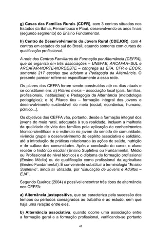 41
g) Casas das Famílias Rurais (CDFR), com 3 centros situados nos
Estados da Bahia, Pernambuco e Piauí, desenvolvendo os anos finais
(segundo segmento) do Ensino Fundamental.
h) Centro de Desenvolvimento do Jovem Rural (CDEJOR), com 4
centros em estados do sul do Brasil, atuando somente com cursos de
qualificação profissional.
A rede dos Centros Familiares de Formação por Alternância (CEFFA),
que se organiza em três associações – UNEFAB, ARCAFAR–SUL e
ARCAFAR-NORTE-NORDESTE – congrega as EFA, CFR e ECOR,
somando 217 escolas que adotam a Pedagogia da Alternância. O
presente parecer refere-se especificamente a essa rede.
Os pilares dos CEFFA foram sendo construídos até os dias atuais e
se constituem em: a) Pilares meios – associação local (pais, famílias,
profissionais, instituições) e Pedagogia da Alternância (metodologia
pedagógica); e b) Pilares fins – formação integral dos jovens e
desenvolvimento sustentável do meio (social, econômico, humano,
político...).
Os objetivos dos CEFFA vão, portanto, desde a formação integral dos
jovens do meio rural, adequada à sua realidade, incluem a melhoria
da qualidade de vida das famílias pela aplicação de conhecimentos
técnico-científicos e o estímulo no jovem do sentido de comunidade,
vivência grupal e desenvolvimento do espírito associativo e solidário,
até a introdução de práticas relacionada às ações de saúde, nutrição
e de cultura das comunidades. Após a conclusão do curso, o aluno
recebe o histórico escolar (Ensino Supletivo ou Fundamental, Médio
ou Profissional de nível técnico) e o diploma de formação profissional
(Ensino Médio) ou de qualificação como profissional da agricultura
(Ensino Fundamental). É conveniente substituir a terminologia “Ensino
Supletivo”, ainda ali utilizada, por “Educação de Jovens e Adultos –
EJA”.
Segundo Queiroz (2004) é possível encontrar três tipos de alternância
nos CEFFA:
a) Alternância justapositiva, que se caracteriza pela sucessão dos
tempos ou períodos consagrados ao trabalho e ao estudo, sem que
haja uma relação entre eles.
b) Alternância associativa, quando ocorre uma associação entre
a formação geral e a formação profissional, verificando-se portanto
 